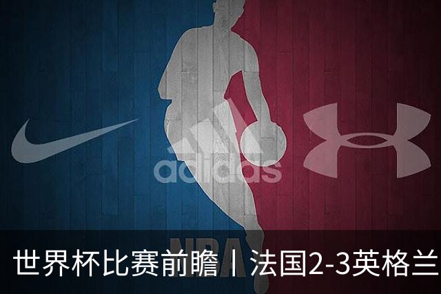 世界杯比赛前瞻丨法国2-3英格兰：鸡肋赛，都想赢