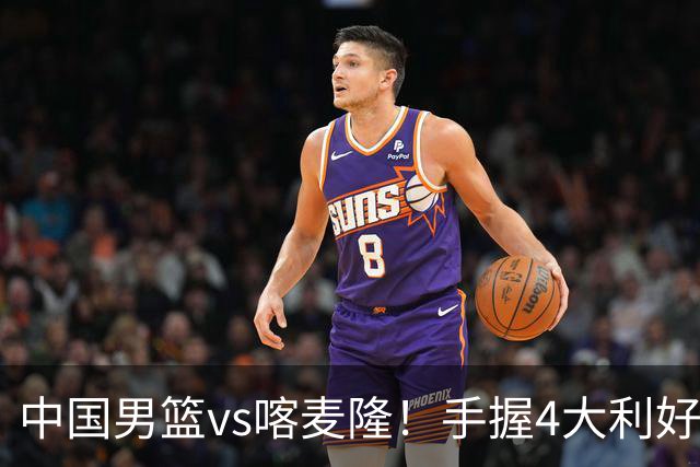 中国男篮vs喀麦隆！手握4大利好，但存一大隐患，对方有位NBA中锋