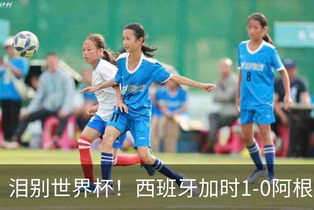 泪别世界杯！西班牙加时1-0阿根廷，一代传奇梅西或就此谢幕