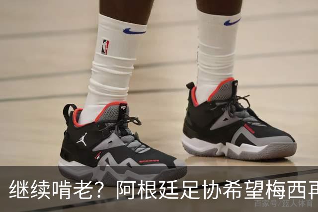 继续啃老？阿根廷足协希望梅西再踢2年：梅西正考虑最终决定！